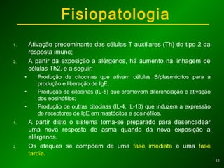 1111
1. Ativação predominante das células T auxiliares (Th) do tipo 2 da
resposta imune;
2. A partir da exposição a alérgenos, há aumento na linhagem de
células Th2, e a seguir:
• Produção de citocinas que ativam células B/plasmócitos para a
produção e liberação de IgE;
• Produção de citocinas (IL-5) que promovem diferenciação e ativação
dos eosinófilos;
• Produção de outras citocinas (IL-4, IL-13) que induzem a expressão
de receptores de IgE em mastócitos e eosinófilos.
1. A partir disto o sistema torna-se preparado para desencadear
uma nova resposta de asma quando da nova exposição a
alérgenos.
2. Os ataques se compõem de uma fase imediata e uma fase
tardia.
Fisiopatologia
 