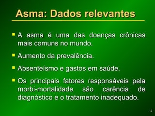 22
Asma: Dados relevantesAsma: Dados relevantes
 A asma é uma das doenças crônicasA asma é uma das doenças crônicas
mais comuns no mundo.mais comuns no mundo.
 Aumento da prevalência.Aumento da prevalência.
 Absenteísmo e gastos em saúde.Absenteísmo e gastos em saúde.
 Os principais fatores responsáveis pelaOs principais fatores responsáveis pela
morbi-mortalidade são carência demorbi-mortalidade são carência de
diagnóstico e o tratamento inadequado.diagnóstico e o tratamento inadequado.
 