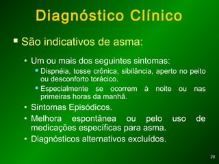 2626
Diagnóstico Clínico
 São indicativos de asma:
• Um ou mais dos seguintes sintomas:
 Dispnéia, tosse crônica, sibilância, aperto no peito
ou desconforto torácico.
 Especialmente se ocorrem à noite ou nas
primeiras horas da manhã.
• Sintomas Episódicos.
• Melhora espontânea ou pelo uso de
medicações específicas para asma.
• Diagnósticos alternativos excluídos.
 