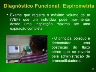 2828
Diagnóstico Funcional: Espirometria
 Exame que registra o máximo volume de ar
(VEF) que um indivíduo pode movimentar
desde uma inspiração máxima até uma
expiração completa.
• O principal objetivo é
demonstrar uma
obstrução do fluxo
aéreo que se reverte
pela administração de
broncodilatadores.
 
