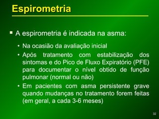 3232
 A espirometria é indicada na asma:
• Na ocasião da avaliação inicial
• Após tratamento com estabilização dos
sintomas e do Pico de Fluxo Expiratório (PFE)
para documentar o nível obtido de função
pulmonar (normal ou não)
• Em pacientes com asma persistente grave
quando mudanças no tratamento forem feitas
(em geral, a cada 3-6 meses)
EspirometriaEspirometria
 