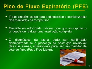 3333
Pico de Fluxo Expiratório (PFE)
 Teste também usado para o diagnóstico e monitorização
dos resultados da terapêutica.
 Consiste na velocidade máxima com que se expulsa o
ar depois de realizar uma inspiração completa.
 O diagnóstico da asma pode ser confirmado
demonstrando-se a presença de obstrução reversível
das vias aéreas, utilizando-se para isso um medidor de
pico de fluxo (Peak Flow Meter);
 