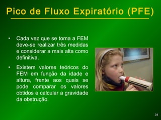 3434
• Cada vez que se toma a FEM
deve-se realizar três medidas
e considerar a mais alta como
definitiva.
• Existem valores teóricos do
FEM em função da idade e
altura, frente aos quais se
pode comparar os valores
obtidos e calcular a gravidade
da obstrução.
Pico de Fluxo Expiratório (PFE)
 
