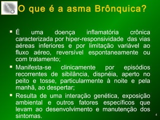 44
O que é a asma Brônquica?
 É uma doença inflamatória crônica
caracterizada por hiper-responsividade das vias
aéreas inferiores e por limitação variável ao
fluxo aéreo, reversível espontaneamente ou
com tratamento;
 Manifesta-se clinicamente por episódios
recorrentes de sibilância, dispnéia, aperto no
peito e tosse, particularmente à noite e pela
manhã, ao despertar;
 Resulta de uma interação genética, exposição
ambiental e outros fatores específicos que
levam ao desenvolvimento e manutenção dos
sintomas.
 