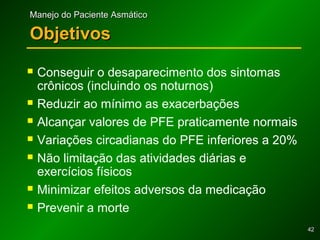 4242
Manejo do Paciente AsmáticoManejo do Paciente Asmático
ObjetivosObjetivos
 Conseguir o desaparecimento dos sintomas
crônicos (incluindo os noturnos)
 Reduzir ao mínimo as exacerbações
 Alcançar valores de PFE praticamente normais
 Variações circadianas do PFE inferiores a 20%
 Não limitação das atividades diárias e
exercícios físicos
 Minimizar efeitos adversos da medicação
 Prevenir a morte
 