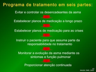 4343
Programa de tratamento em seis partes:
Evitar e controlar os desencadeantes da asma
NHLBI; OMS, 2002.
Estabelecer planos de medicação a longo prazo
Estabelecer planos de medicação para as crises
Instruir o paciente para que assuma parte da
responsabilidade no tratamento
Monitorar a evolução da asma mediante os
sintomas e função pulmonar
Proporcionar atenção continuada
 