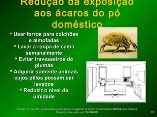 4545
Redução da exposição
aos ácaros do pó
doméstico
 Usar forros para colchõesUsar forros para colchões
e almofadase almofadas
 Lavar a roupa de camaLavar a roupa de cama
semanalmentesemanalmente
 Evitar travesseiros deEvitar travesseiros de
plumasplumas
 Adquirir somente animaisAdquirir somente animais
cujos pêlos possam sercujos pêlos possam ser
lavadoslavados
 Reduzir o nível deReduzir o nível de
umidadeumidade
Fuente: “Lo que Ud. y su familia pueden hacer en relación al asma” de la Iniciativa Global para el AsmaFuente: “Lo que Ud. y su familia pueden hacer en relación al asma” de la Iniciativa Global para el Asma
Creado y financiado por NIH/NHLBICreado y financiado por NIH/NHLBI
 