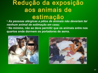 4747
Redução da exposição
aos animais de
estimação
• As pessoas alérgicas a pêlos de animais não deveriam ter
nenhum animal de estimação em casa;
• No mínimo, não se deve permitir que os animais entre nos
quartos onde dormem os portadores de asma.
 
