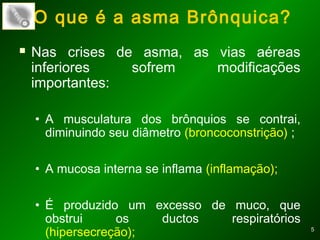 55
 Nas crises de asma, as vias aéreas
inferiores sofrem modificações
importantes:
• A musculatura dos brônquios se contrai,
diminuindo seu diâmetro (broncoconstrição) ;
• A mucosa interna se inflama (inflamação);
• É produzido um excesso de muco, que
obstrui os ductos respiratórios
(hipersecreção);
O que é a asma Brônquica?
 
