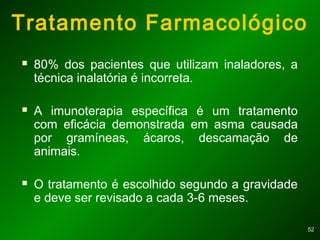 5252
Tratamento Farmacológico
 80% dos pacientes que utilizam inaladores, a
técnica inalatória é incorreta.
 A imunoterapia específica é um tratamento
com eficácia demonstrada em asma causada
por gramíneas, ácaros, descamação de
animais.
 O tratamento é escolhido segundo a gravidade
e deve ser revisado a cada 3-6 meses.
 