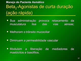 5757
 Sua administração provoca relaxamento daSua administração provoca relaxamento da
musculatura lisa das vias aéreas;musculatura lisa das vias aéreas;
 Melhoram o trânsito mucociliarMelhoram o trânsito mucociliar
 Diminuem a permeabilidade vascularDiminuem a permeabilidade vascular
 Modulam a liberação de mediadores deModulam a liberação de mediadores de
mastócitos e basófilos.mastócitos e basófilos.
Manejo do Paciente AsmáticoManejo do Paciente Asmático
BetaBeta22-Agonistas de curta duração-Agonistas de curta duração
(ação rápida)(ação rápida)
 