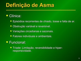 66
Definição de AsmaDefinição de Asma
 Clínica:Clínica:
 Episódios recorrentes de chiado, tosse e falta de ar.Episódios recorrentes de chiado, tosse e falta de ar.
 Obstrução variável e reversível.Obstrução variável e reversível.
 Variações circadianas e sazonais.Variações circadianas e sazonais.
 Fatores individuais e ambientais.Fatores individuais e ambientais.
 Funcional:Funcional:
 Tríade: Limitação, reversibilidade e hiper-Tríade: Limitação, reversibilidade e hiper-
responsividade.responsividade.
 