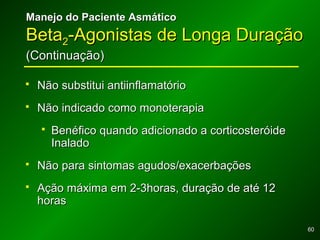 6060
Manejo do Paciente AsmáticoManejo do Paciente Asmático
BetaBeta22-Agonistas de Longa Duração-Agonistas de Longa Duração
(Continuação)(Continuação)
 Não substitui antiinflamatórioNão substitui antiinflamatório
 Não indicado como monoterapiaNão indicado como monoterapia
 Benéfico quando adicionado a corticosteróideBenéfico quando adicionado a corticosteróide
InaladoInalado
 Não para sintomas agudos/exacerbaçõesNão para sintomas agudos/exacerbações
 Ação máxima em 2-3horas, duração de até 12Ação máxima em 2-3horas, duração de até 12
horashoras
 