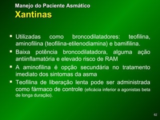 6262
 Utilizadas como broncodilatadores: teofilina,
aminofilina (teofilina-etilenodiamina) e bamifilina.
 Baixa potência broncodilatadora, alguma ação
antiinflamatória e elevado risco de RAM
 A aminofilina é opção secundária no tratamento
imediato dos sintomas da asma
 Teofilina de liberação lenta pode ser administrada
como fármaco de controle (eficácia inferior a agonistas beta
de longa duração).
Manejo do Paciente AsmáticoManejo do Paciente Asmático
XantinasXantinas
 