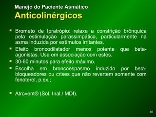 6666
 Brometo de Ipratrópio: relaxa a constrição brônquica
pela estimulação parassimpática, particularmente na
asma induzida por estímulos irritantes.
 Efeito broncodilatador menos potente que beta-
agonistas. Usa em associação com estes.
 30-60 minutos para efeito máximo.
 Escolha em broncoespasmo induzido por beta-
bloqueadores ou crises que não revertem somente com
fenoterol, p.ex.;
 Atrovent® (Sol. Inal./ MDI).
Manejo do Paciente AsmáticoManejo do Paciente Asmático
AnticolinérgicosAnticolinérgicos
 