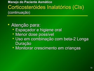 7070
Manejo do Paciente AsmáticoManejo do Paciente Asmático
Corticosteróides Inalatórios (CIs)Corticosteróides Inalatórios (CIs)
(continuação)(continuação)
 Atenção para:Atenção para:
 Espaçador e higiene oralEspaçador e higiene oral
 Menor dose possívelMenor dose possível
 Uso em combinação com beta-2 LongaUso em combinação com beta-2 Longa
DuraçãoDuração
 Monitorar crescimento em criançasMonitorar crescimento em crianças
 