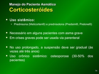 7474
 Uso sistêmico:
• Prednisona (Meticorten®) e prednisolona (Predsim®, Prelone®)
 Necessário em alguns pacientes com asma grave
 Em crises graves pode ser usada via parenteral
 No uso prolongado, a suspensão deve ser gradual (às
vezes até três anos)
 Uso crônico sistêmico: osteoporose (30-50% dos
pacientes)
Manejo do Paciente AsmáticoManejo do Paciente Asmático
CorticosteróidesCorticosteróides
 