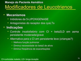 7878
Manejo do Paciente AsmáticoManejo do Paciente Asmático
Modificadores de LeucotrienosModificadores de Leucotrienos
 MecanismosMecanismos
 Inibidores da 5-LIPOXIGENASEInibidores da 5-LIPOXIGENASE
 Antagonistas do receptor dos cysLTsAntagonistas do receptor dos cysLTs
 IndicaçõesIndicações
 Controle insatisfatório com CI + beta2LD em asmaControle insatisfatório com CI + beta2LD em asma
persistente moderada/gravepersistente moderada/grave
 Alternativa para o CI em persistente leve (crianças?)Alternativa para o CI em persistente leve (crianças?)
 Melhora função pulmonarMelhora função pulmonar
 Diminui necessidade do beta2 de alívioDiminui necessidade do beta2 de alívio
 Diminui freqüência de exacerbaçõesDiminui freqüência de exacerbações
CI=corticóide inalado; LD= longa duração
 