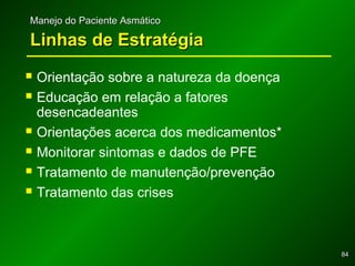 8484
Manejo do Paciente AsmáticoManejo do Paciente Asmático
Linhas de EstratégiaLinhas de Estratégia
 Orientação sobre a natureza da doença
 Educação em relação a fatores
desencadeantes
 Orientações acerca dos medicamentos*
 Monitorar sintomas e dados de PFE
 Tratamento de manutenção/prevenção
 Tratamento das crises
 