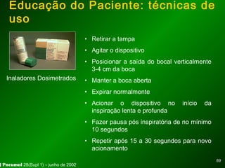 8989
Educação do Paciente: técnicas de
uso
• Retirar a tampa
• Agitar o dispositivo
• Posicionar a saída do bocal verticalmente
3-4 cm da boca
• Manter a boca aberta
• Expirar normalmente
• Acionar o dispositivo no início da
inspiração lenta e profunda
• Fazer pausa pós inspiratória de no mínimo
10 segundos
• Repetir após 15 a 30 segundos para novo
acionamento
Inaladores Dosimetrados
J Pneumol 28(Supl 1) – junho de 2002
 