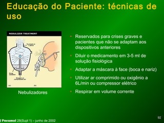 9292
Educação do Paciente: técnicas de
uso
• Reservados para crises graves e
pacientes que não se adaptam aos
dispositivos anteriores
• Diluir o medicamento em 3-5 ml de
solução fisiológica
• Adaptar a máscara à face (boca e nariz)
• Utilizar ar comprimido ou oxigênio a
6L/min ou compressor elétrico
• Respirar em volume correnteNebulizadores
J Pneumol 28(Supl 1) – junho de 2002
 