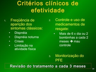 9494
Critérios clínicos de
efetividade
1. Freqüência de
aparição dos
sintomas clássicos:
• Dispnéia
• Dispnéia noturna
• Crises
• Limitação na
atividade física
2. Controle e uso de
medicamentos de
resgate:
• Mais de 6 x dia ou 2
bombinhas a cada 2
meses  mau
controle
3. Monitorização do
PFE
Revisão do tratamento a cada 3 mesesRevisão do tratamento a cada 3 meses
 