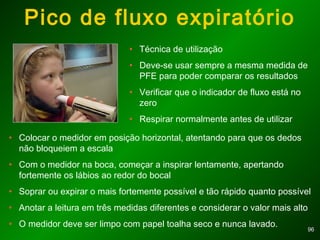 9696
Pico de fluxo expiratório
• Técnica de utilização
• Deve-se usar sempre a mesma medida de
PFE para poder comparar os resultados
• Verificar que o indicador de fluxo está no
zero
• Respirar normalmente antes de utilizar
• Colocar o medidor em posição horizontal, atentando para que os dedos
não bloqueiem a escala
• Com o medidor na boca, começar a inspirar lentamente, apertando
fortemente os lábios ao redor do bocal
• Soprar ou expirar o mais fortemente possível e tão rápido quanto possível
• Anotar a leitura em três medidas diferentes e considerar o valor mais alto
• O medidor deve ser limpo com papel toalha seco e nunca lavado.
 