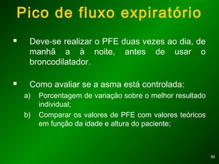 9898
 Deve-se realizar o PFE duas vezes ao dia, de
manhã a à noite, antes de usar o
broncodilatador.
 Como avaliar se a asma está controlada:
a) Porcentagem de variação sobre o melhor resultado
individual;
b) Comparar os valores de PFE com valores teóricos
em função da idade e altura do paciente;
Pico de fluxo expiratório
 