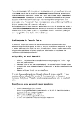Fumar es insalubre para todo el mundo, pero lo es especialmente para aquellas personas que
tienen asma. Cuando una persona fuma, sus pulmones no pueden funcionar tan bien como
deberían. La persona puede toser, cansarse más y sentir que le falta el aliento. El tabaco irrita
las vías respiratorias, haciendo que se inflamen, se estrechen y se llenen de una mucosidad
pegajosa -exactamente las mismas cosas que provocan los problemas respiratorios en las
personas con asma. Por esta razón, si una persona con asma fuma, tendrá más probabilidades
de tener crisis asmáticas más frecuentes y más graves.
Ser fumador entraña un riesgo obvio para la salud, pero estar cerca de personas que fuman - y
convertirse en fumador pasivo al respirar el humo que ellas producen - también puede causar
problemas. Los padres pueden ayudar a sus hijos en edad infantil o adolescente que tengan
asma protegiéndolos de los efectos del humo del tabaco.
Los Riesgos de Ser Fumador Pasivo
El humo del tabaco que fuman otras personas es un desencadenante de las crisis
asmáticas ampliamente aceptado. Si usted es fumador, considere la posibilidad de dejar
el tabaco, sobre todo si su hijo tiene asma. El hecho de ser fumador pasivo puede dañar
los pulmones provocando, a la larga, problemas respiratorios o empeorando los
problemas respiratorios preexistentes.
El Cigarrillo y los niños Asmáticos
Instruya a su hijo a cerca de la verdad sobre el tabaco y los perjuicios a corto y largo
plazo que puede provocar.
Infórmele sobre lo caros que son los cigarrillos y otros productos que contiene tabaco.
Explíquele que fumar provoca mal aliento, deja mal olor en la ropa y tiñe los dientes de
amarillo.
Dígale a su hijo que él no le está permitido fumar.
Si su hijo fuma, usted no está solo. Más de 2 millones de jóvenes entre 11 y 17 años
empiezan a fumar cada año. Casi la mitad de ellos se convierten en fumadores
habituales. De hecho, el 90% de los fumadores empiezan a fumar antes de cumplir 21
años.
Los niños con asma que conviven con fumadores
tienen crisis asmáticas más a menudo
tienen más probabilidades de necesitar acudir a un servicio de Urgencias medicas a
consecuencia de una crisis asmática grave
faltan más al colegio por culpa del asma
tiene que medicarse más para tratar el asma
su asma es más difícil de controlar, incluso con medicación.
 