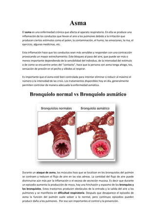 Asma
El asma es una enfermedad crónica que afecta al aparato respiratorio. En ella se produce una
inflamación de los conductos que llevan el aire a los pulmones debido a la irritación que
producen ciertos estímulos como el polen, la contaminación, el humo, las emociones, la risa, el
ejercicio, algunas medicinas, etc.
Esta inflamación hace que los conductos sean más sensibles y respondan con una contracción
provocando un mayor estrechamiento. Este bloqueo al paso del aire, que puede ser más o
menos importante dependiendo de la sensibilidad del individuo, de la intensidad del estímulo
o de como se encuentre antes del "contacto", hace que la persona con asma tenga ahogo, tos,
sensación de presión en el pecho y silbidos al respirar.
Es importante que el asma esté bien controlada para intentar eliminar o reducir al máximo el
número y la intensidad de las crisis. Los tratamientos disponibles hoy en día, generalmente
permiten controlar de manera adecuada la enfermedad asmática.
Bronquiolo normal vs Bronquiolo asmático
Durante un ataque de asma, los músculos lisos que se localizan en los bronquiolos del pulmón
se contraen y reducen el flujo de aire en las vías aéreas. La cantidad del flujo de aire puede
disminuirse aún más por la inflamación o el exceso de secreción mucosa. Es decir que durante
un episodio aumenta la producción de moco, hay una hinchazón y espasmo de los bronquios y
los bronquiolos. Estos trastornos producen obstáculos de la entrada y la salida del aire a los
pulmones y se manifiesta en dificultad respiratoria. Después que desaparece el episodio de
asma la función del pulmón suele volver a lo normal, pero continuos episodios pueden
producir daño a los pulmones. Por eso son importantes el control y la prevención.
 