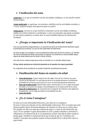 Clasificación del asma
Asma leve: es el que no interfiere con las actividades cotidianas y es de sencillo control
farmacológico.
Asma moderada: es aquel que, en ocasiones, interfiere con las actividades normales, y
a veces, requiere terapias más agresivas para su control.
Asma grave: (severo) es el que interfiere seriamente con las actividades cotidianas,
implica un control exhaustivo y politerapia, o cursa con episodios que ponen en peligro
la vida (status asmático), en todos ellos se asocia medidas objetivas de obstrucción
bronquial.
¿Porque es importante la Clasificación del Asma?
Una vez que tenemos diagnosticado a un paciente de asma es fundamental clasificarlo según
la gravedad que presente, ya que de esto dependerá el tratamiento.
Se trata de algo muy subjetivo y que el profesional suele hacer de forma intuitiva y sin atender
de forma exhaustiva las tablas que existen al respecto. No obstante es recomendable seguir
alguna de estas tablas para así poder unificar criterios.
Uno solo de los criterios basta para incluir al individuo en un escalón determinado.
Si hay varias opciones se incluirá al paciente en el escalón de mayor gravedad.
En cualquiera de los escalones se pueden presentar exacerbaciones graves.
Clasificación del Asma en cuanto a la edad
Asma del lactante: La gran mayoría son de origen viral, por los mismos virus que
causan las bronquiolitis. En este tipo de asma no se puede demostrar la infiltración
eosinófila de la mucosa, por lo que en si no es un asma bronquial por definición.
Asma de la edad escolar: Afecta sobre todo a varones (de 2:1 a 4:1, según los grupos
de edad), y se asocia con alergia a neumoalergenos en la mayor parte de los casos.
Asma de la adolescencia: Se caracteriza por la negación de síntomas y de regímenes
terapéuticos, y es el rango de edad con mortalidad más alta.
Asma del adulto:
¿Es el Asma Contagiosa?
El asma no es una enfermedad infecciosa y por tanto no es contagiosa.
El asma sí tiene una relación con las enfermedades infecciosas. Pero en cuanto que estas
últimas pueden ejercer de desencadenantes de síntomas en niños que ya sufren asma.
Por ejemplo un niño con asma que enferma de gripe y a causa de esto desarrolla una
crisis. En ese ejemplo la gripe desencadena la crisis y puede contribuir a aumentar la
inflamación y la obstrucción de la vía respiratoria, incluso más allá de haber curado la
propia gripe. También es importante decir que la idea de que los "resfriados mal
curados" (concepto muy popular aunque erróneo) puedan llevar a desarrollar asma es
equivocada.
 