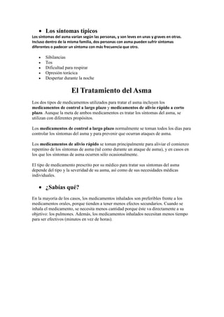 Los síntomas típicos
Los síntomas del asma varían según las personas, y son leves en unas y graves en otras.
Incluso dentro de la misma familia, dos personas con asma pueden sufrir síntomas
diferentes o padecer un síntoma con más frecuencia que otro.
Sibilancias
Tos
Dificultad para respirar
Opresión torácica
Despertar durante la noche
El Tratamiento del Asma
Los dos tipos de medicamentos utilizados para tratar el asma incluyen los
medicamentos de control a largo plazo y medicamentos de alivio rápido a corto
plazo. Aunque la meta de ambos medicamentos es tratar los síntomas del asma, se
utilizan con diferentes propósitos.
Los medicamentos de control a largo plazo normalmente se toman todos los días para
controlar los síntomas del asma y para prevenir que ocurran ataques de asma.
Los medicamentos de alivio rápido se toman principalmente para aliviar el comienzo
repentino de los síntomas de asma (tal como durante un ataque de asma), y en casos en
los que los síntomas de asma ocurren sólo ocasionalmente.
El tipo de medicamento prescrito por su médico para tratar sus síntomas del asma
depende del tipo y la severidad de su asma, así como de sus necesidades médicas
individuales.
¿Sabías qué?
En la mayoría de los casos, los medicamentos inhalados son preferibles frente a los
medicamentos orales, porque tienden a tener menos efectos secundarios. Cuando se
inhala el medicamento, se necesita menos cantidad porque éste va directamente a su
objetivo: los pulmones. Además, los medicamentos inhalados necesitan menos tiempo
para ser efectivos (minutos en vez de horas).
 