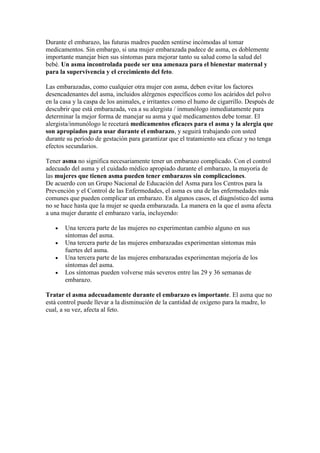 Durante el embarazo, las futuras madres pueden sentirse incómodas al tomar
medicamentos. Sin embargo, si una mujer embarazada padece de asma, es doblemente
importante manejar bien sus síntomas para mejorar tanto su salud como la salud del
bebé. Un asma incontrolada puede ser una amenaza para el bienestar maternal y
para la supervivencia y el crecimiento del feto.
Las embarazadas, como cualquier otra mujer con asma, deben evitar los factores
desencadenantes del asma, incluidos alérgenos específicos como los acáridos del polvo
en la casa y la caspa de los animales, e irritantes como el humo de cigarrillo. Después de
descubrir que está embarazada, vea a su alergista / inmunólogo inmediatamente para
determinar la mejor forma de manejar su asma y qué medicamentos debe tomar. El
alergista/inmunólogo le recetará medicamentos eficaces para el asma y la alergia que
son apropiados para usar durante el embarazo, y seguirá trabajando con usted
durante su período de gestación para garantizar que el tratamiento sea eficaz y no tenga
efectos secundarios.
Tener asma no significa necesariamente tener un embarazo complicado. Con el control
adecuado del asma y el cuidado médico apropiado durante el embarazo, la mayoría de
las mujeres que tienen asma pueden tener embarazos sin complicaciones.
De acuerdo con un Grupo Nacional de Educación del Asma para los Centros para la
Prevención y el Control de las Enfermedades, el asma es una de las enfermedades más
comunes que pueden complicar un embarazo. En algunos casos, el diagnóstico del asma
no se hace hasta que la mujer se queda embarazada. La manera en la que el asma afecta
a una mujer durante el embarazo varía, incluyendo:
Una tercera parte de las mujeres no experimentan cambio alguno en sus
síntomas del asma.
Una tercera parte de las mujeres embarazadas experimentan síntomas más
fuertes del asma.
Una tercera parte de las mujeres embarazadas experimentan mejoría de los
síntomas del asma.
Los síntomas pueden volverse más severos entre las 29 y 36 semanas de
embarazo.
Tratar el asma adecuadamente durante el embarazo es importante. El asma que no
está control puede llevar a la disminución de la cantidad de oxígeno para la madre, lo
cual, a su vez, afecta al feto.
 