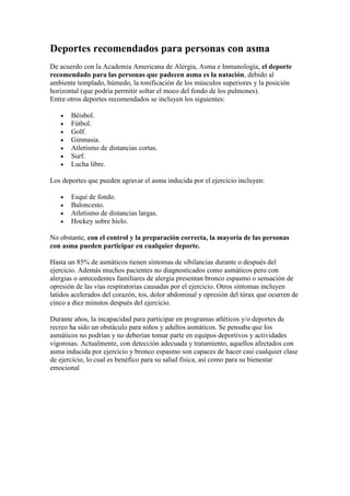 Deportes recomendados para personas con asma
De acuerdo con la Academia Americana de Alergia, Asma e Inmunología, el deporte
recomendado para las personas que padecen asma es la natación, debido al
ambiente templado, húmedo, la tonificación de los músculos superiores y la posición
horizontal (que podría permitir soltar el moco del fondo de los pulmones).
Entre otros deportes recomendados se incluyen los siguientes:
Béisbol.
Fútbol.
Golf.
Gimnasia.
Atletismo de distancias cortas.
Surf.
Lucha libre.
Los deportes que pueden agravar el asma inducida por el ejercicio incluyen:
Esquí de fondo.
Baloncesto.
Atletismo de distancias largas.
Hockey sobre hielo.
No obstante, con el control y la preparación correcta, la mayoría de las personas
con asma pueden participar en cualquier deporte.
Hasta un 85% de asmáticos tienen síntomas de sibilancias durante o después del
ejercicio. Además muchos pacientes no diagnosticados como asmáticos pero con
alergias o antecedentes familiares de alergia presentan bronco espasmo o sensación de
opresión de las vías respiratorias causadas por el ejercicio. Otros síntomas incluyen
latidos acelerados del corazón, tos, dolor abdominal y opresión del tórax que ocurren de
cinco a diez minutos después del ejercicio.
Durante años, la incapacidad para participar en programas atléticos y/o deportes de
recreo ha sido un obstáculo para niños y adultos asmáticos. Se pensaba que los
asmáticos no podrían y no deberían tomar parte en equipos deportivos y actividades
vigorosas. Actualmente, con detección adecuada y tratamiento, aquellos afectados con
asma inducida por ejercicio y bronco espasmo son capaces de hacer casi cualquier clase
de ejercicio, lo cual es benéfico para su salud física, así como para su bienestar
emocional
 
