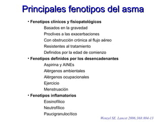 Principales fenotipos del asmaPrincipales fenotipos del asma
• Fenotipos clínicos y fisiopatológicos
Basados en la gravedad
Proclives a las exacerbaciones
Con obstrucción crónica al flujo aéreo
Resistentes al tratamiento
Definidos por la edad de comienzo
• Fenotipos definidos por los desencadenantes
Aspirina y AINEs
Alérgenos ambientales
Alérgenos ocupacionales
Ejercicio
Menstruación
• Fenotipos inflamatorios
Eosinofílico
Neutrofílico
Paucigranulocítico
Wenzel SE. Lancet 2006;368:804-13
 