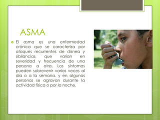 ASMA
 El asma es una enfermedad
crónica que se caracteriza por
ataques recurrentes de disnea y
sibilancias, que varían en
severidad y frecuencia de una
persona a otra. Los síntomas
pueden sobrevenir varias veces al
día o a la semana, y en algunas
personas se agravan durante la
actividad física o por la noche.
 
