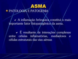 ASMA
PATOLOGIA E PATOGENIA
 A inflamação brônquica constitui o mais
importante fator fisiopatogênico da asma.
 É resultante de interações complexas
entre células inflamatórias, mediadores e
células estruturais das vias aéreas
 
