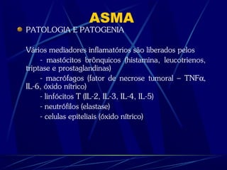 ASMA
PATOLOGIA E PATOGENIA
Vários mediadores inflamatórios são liberados pelos
- mastócitos brônquicos (histamina, leucotrienos,
triptase e prostaglandinas)
- macrófagos (fator de necrose tumoral – TNFα,
IL-6, óxido nítrico)
- linfócitos T (IL-2, IL-3, IL-4, IL-5)
- neutrófilos (elastase)
- celulas epiteliais (óxido nítrico)
 