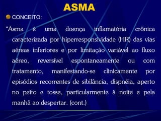 ASMA
CONCEITO:
“Asma é uma doença inflamatória crônica
caracterizada por hiperresponsividade (HR) das vias
aéreas inferiores e por limitação variável ao fluxo
aéreo, reversível espontaneamente ou com
tratamento, manifestando-se clinicamente por
episódios recorrentes de sibilância, dispnéia, aperto
no peito e tosse, particularmente à noite e pela
manhã ao despertar. (cont.)
 