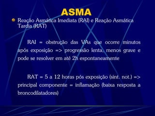 ASMA
Reação Asmática Imediata (RAI) e Reação Asmática
Tardia (RAT)
RAI = obstrução das VAs que ocorre minutos
após exposição => progressão lenta, menos grave e
pode se resolver em até 2h espontaneamente
RAT = 5 a 12 horas pós exposição (sint. not.) =>
principal componente = inflamação (baixa resposta a
broncodilatadores)
 