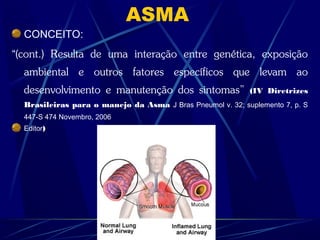ASMA
CONCEITO:
“(cont.) Resulta de uma interação entre genética, exposição
ambiental e outros fatores específicos que levam ao
desenvolvimento e manutenção dos sintomas” (IV Diretrizes
Brasileiras para o manejo da Asma J Bras Pneumol v. 32; suplemento 7, p. S
447-S 474 Novembro, 2006
Editor)
 