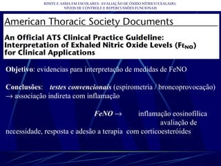 RINITE E ASMA EM ESCOLARES: AVALIAÇÃO DE ÓXIDO NÍTRICO EXALADO,
NÍVEIS DE CONTROLE E REPERCUSSÕES FUNCIONAIS
Objetivo: evidencias para interpretação de medidas de FeNO
Conclusões: testes convencionais (espirometria / broncoprovocação)
→ associação indireta com inflamação
FeNO → inflamação eosinofílica
avaliação de
necessidade, resposta e adesão a terapia com corticoesteróides
 
