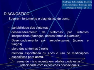 DIAGNÓSTICO
Sugerem fortemente o diagnóstico de asma:
- variabilidade dos sintomas
- desencadeamento de sintomas por irritantes
inespecíficos (fumaças, odores fortes e exercício)
- Desencadeamento por aeroalérgenos (ácaros e
fungos)
- piora dos sintomas à noite
- melhora espontânea ou após o uso de medicações
específicas para asma.
asma de início recente em adultos pode estar
relacionada com exposições ocupacionais.
 