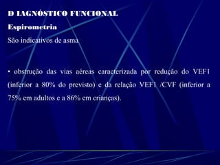 D IAGNÓSTICO FUNCIONAL
Espirometria
São indicativos de asma
• obstrução das vias aéreas caracterizada por redução do VEF1
(inferior a 80% do previsto) e da relação VEF1 /CVF (inferior a
75% em adultos e a 86% em crianças).
 