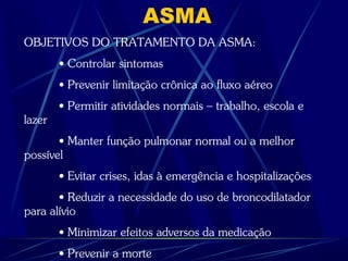 ASMA
OBJETIVOS DO TRATAMENTO DA ASMA:
• Controlar sintomas
• Prevenir limitação crônica ao fluxo aéreo
• Permitir atividades normais – trabalho, escola e
lazer
• Manter função pulmonar normal ou a melhor
possível
• Evitar crises, idas à emergência e hospitalizações
• Reduzir a necessidade do uso de broncodilatador
para alívio
• Minimizar efeitos adversos da medicação
• Prevenir a morte
 