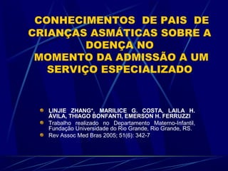 CONHECIMENTOS DE PAIS DE
CRIANÇAS ASMÁTICAS SOBRE A
DOENÇA NO
MOMENTO DA ADMISSÃO A UM
SERVIÇO ESPECIALIZADO
LINJIE ZHANG*, MARILICE G. COSTA, LAILA H.
ÁVILA, THIAGO BONFANTI, EMERSON H. FERRUZZI
Trabalho realizado no Departamento Materno-Infantil,
Fundação Universidade do Rio Grande, Rio Grande, RS.
Rev Assoc Med Bras 2005; 51(6): 342-7
 