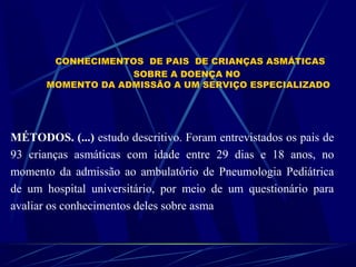 CONHECIMENTOS DE PAIS DE CRIANÇAS ASMÁTICAS
SOBRE A DOENÇA NO
MOMENTO DA ADMISSÃO A UM SERVIÇO ESPECIALIZADO
MÉTODOS. (...) estudo descritivo. Foram entrevistados os pais de
93 crianças asmáticas com idade entre 29 dias e 18 anos, no
momento da admissão ao ambulatório de Pneumologia Pediátrica
de um hospital universitário, por meio de um questionário para
avaliar os conhecimentos deles sobre asma
 