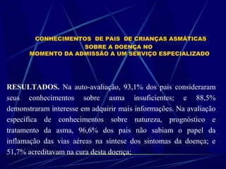 CONHECIMENTOS DE PAIS DE CRIANÇAS ASMÁTICAS
SOBRE A DOENÇA NO
MOMENTO DA ADMISSÃO A UM SERVIÇO ESPECIALIZADO
RESULTADOS. Na auto-avaliação, 93,1% dos pais consideraram
seus conhecimentos sobre asma insuficientes; e 88,5%
demonstraram interesse em adquirir mais informações. Na avaliação
específica de conhecimentos sobre natureza, prognóstico e
tratamento da asma, 96,6% dos pais não sabiam o papel da
inflamação das vias aéreas na síntese dos sintomas da doença; e
51,7% acreditavam na cura desta doença;
 