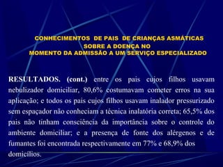 CONHECIMENTOS DE PAIS DE CRIANÇAS ASMÁTICAS
SOBRE A DOENÇA NO
MOMENTO DA ADMISSÃO A UM SERVIÇO ESPECIALIZADO
RESULTADOS. (cont.) entre os pais cujos filhos usavam
nebulizador domiciliar, 80,6% costumavam cometer erros na sua
aplicação; e todos os pais cujos filhos usavam inalador pressurizado
sem espaçador não conheciam a técnica inalatória correta; 65,5% dos
pais não tinham consciência da importância sobre o controle do
ambiente domiciliar; e a presença de fonte dos alérgenos e de
fumantes foi encontrada respectivamente em 77% e 68,9% dos
domicílios.
 
