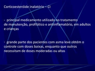 Corticoesteróide inalatório – CI
- principal medicamento utilizado no tratamento
de manutenção, profilático e antiinflamatório, em adultos
e crianças
- grande parte dos pacientes com asma leve obtém o
controle com doses baixas, enquanto que outros
necessitam de doses moderadas ou altas
 